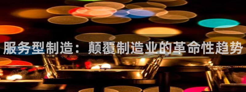 彩神vlll官网网上购彩：服务型制造：颠覆制造业的革命性趋势