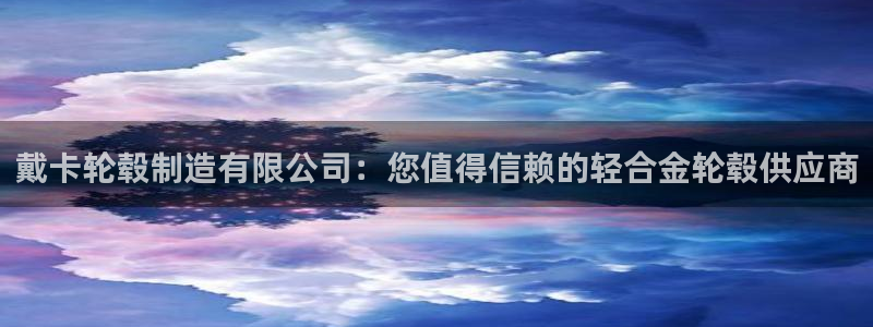 彩神用户登录：戴卡轮毂制造有限公司：您值得信赖的轻合金轮毂供应商