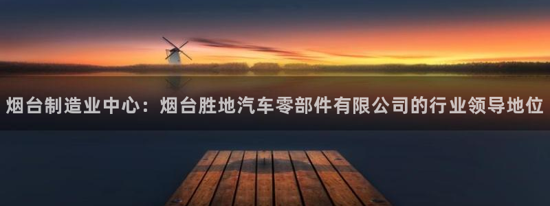 彩神V8平台：烟台制造业中心：烟台胜地汽车零部件有限公司的行业领导地位