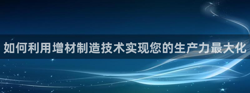 彩神8官网合法吗：如何利用增材制造技术实现您的生产力最大化