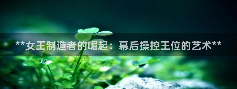 彩神vll首页企业文化：**女王制造者的崛起：幕后操控王位的艺术**