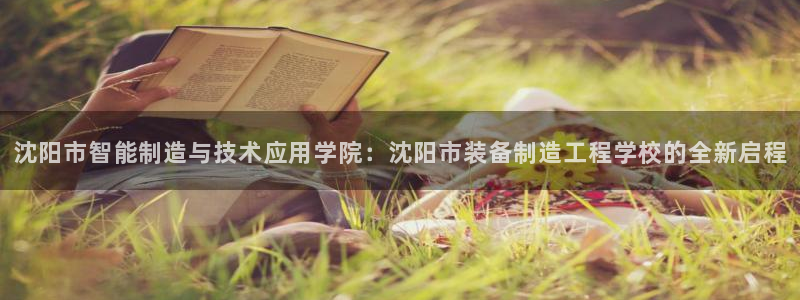 彩神ix是真的吗：沈阳市智能制造与技术应用学院：沈阳市装备制造工程学校的全新启程
