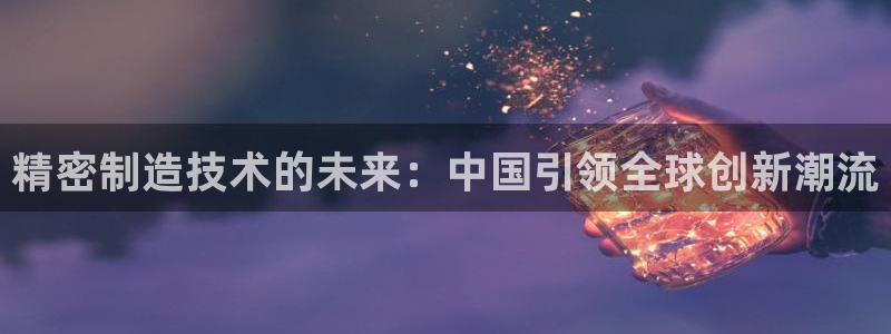 彩神是正规平台吗安全吗：精密制造技术的未来：中国引领全球创新潮流