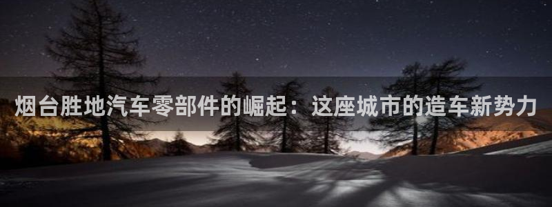 下载彩神通关注码：烟台胜地汽车零部件的崛起：这座城市的造车新势力