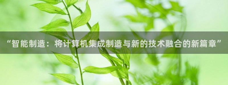 彩神iv真的能赚钱吗：“智能制造：将计算机集成制造与新的技术融合的新篇章”