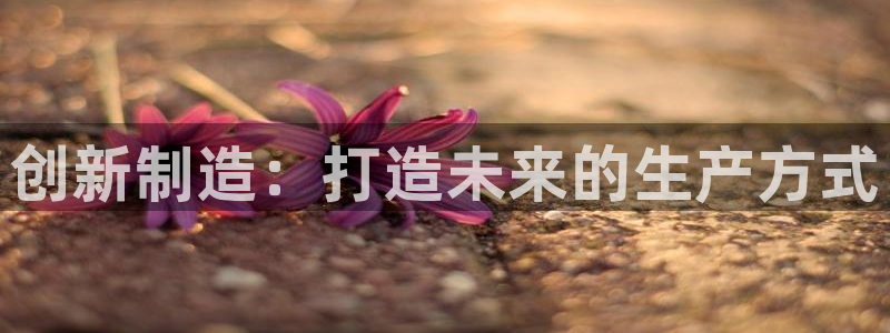 彩神8app官方下载：创新制造：打造未来的生产方式