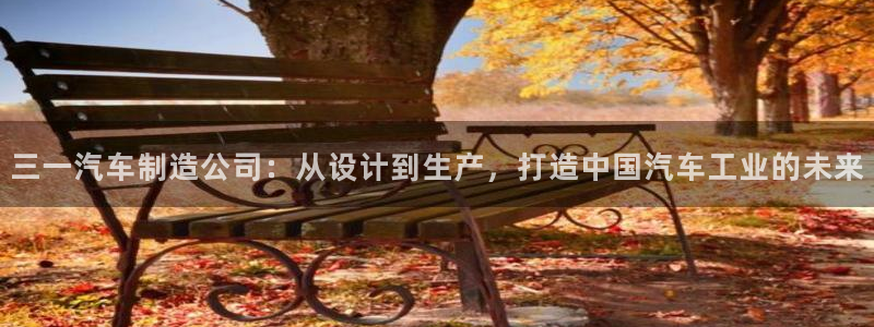 彩神vlll官网网上购彩：三一汽车制造公司：从设计到生产，打造中国汽车工业的未来