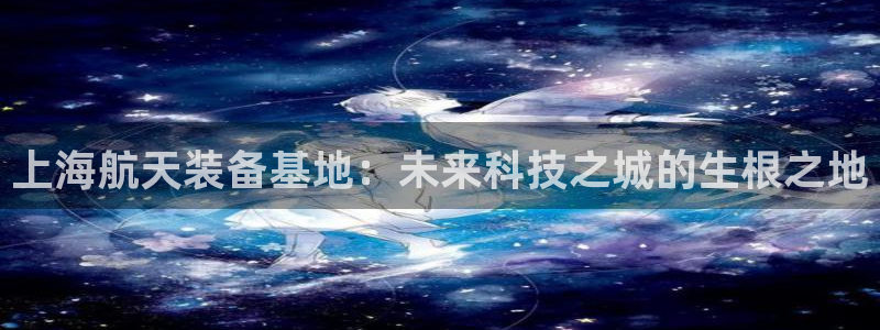 彩神viii是正规平台吗?：上海航天装备基地：未来科技之城的生根之地