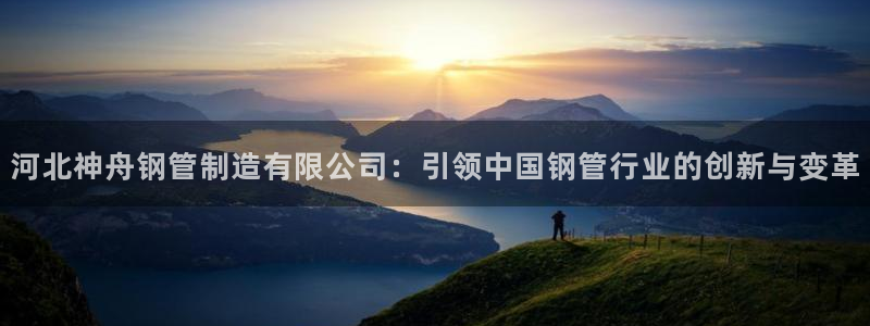 彩神app赚钱是真是假：河北神舟钢管制造有限公司：引领中国钢管行业的创新与变革