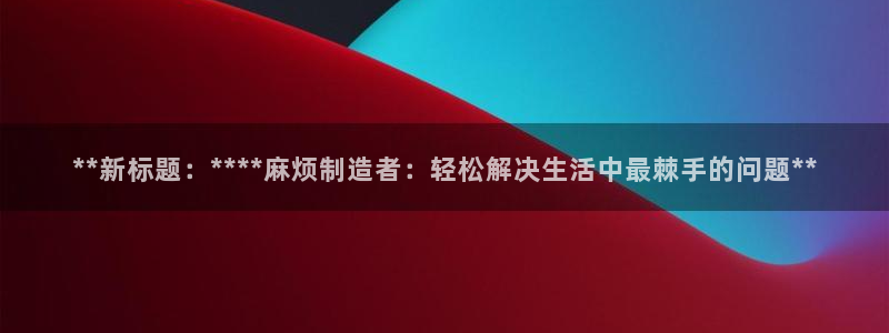 彩神Vll购彩大厅：**新标题：****麻烦制造者：轻松解决